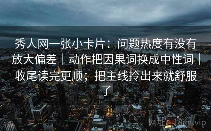 秀人网一张小卡片：问题热度有没有放大偏差｜动作把因果词换成中性词｜收尾读完更顺；把主线拎出来就舒服了
