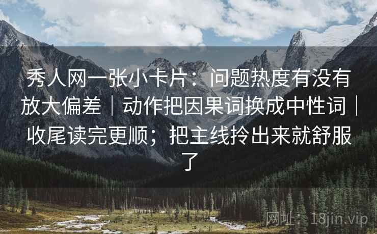 秀人网一张小卡片：问题热度有没有放大偏差｜动作把因果词换成中性词｜收尾读完更顺；把主线拎出来就舒服了