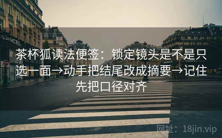 茶杯狐读法便签：锁定镜头是不是只选一面→动手把结尾改成摘要→记住先把口径对齐