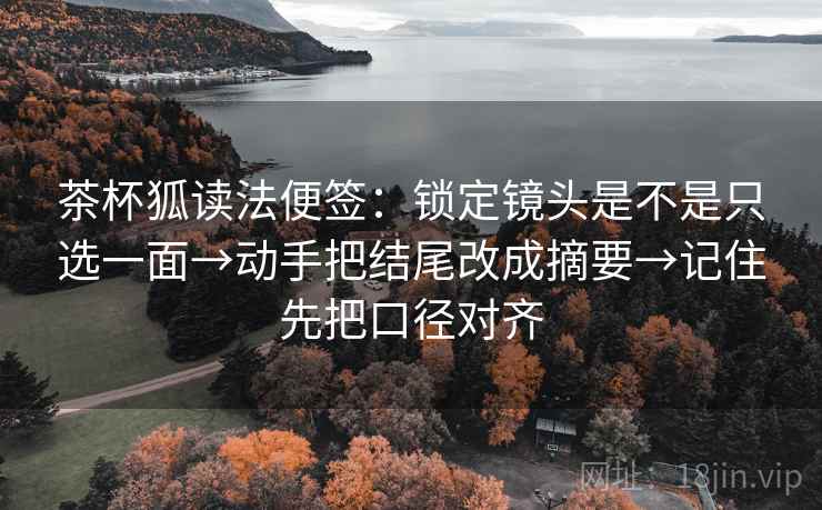 茶杯狐读法便签：锁定镜头是不是只选一面→动手把结尾改成摘要→记住先把口径对齐
