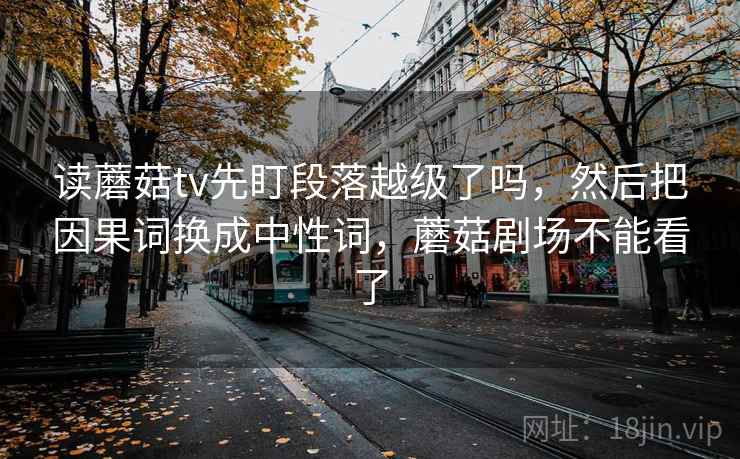 读蘑菇tv先盯段落越级了吗,然后把因果词换成中性词,蘑菇剧场不能看了 读蘑菇tv先盯段落越级了吗,然后把因果词换成中性词,蘑菇剧场不能看了