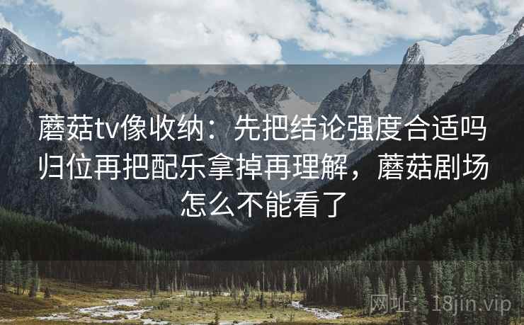 蘑菇tv像收纳:先把结论强度合适吗归位再把配乐拿掉再理解,蘑菇剧场怎么不能看了 蘑菇tv像收纳:先把结论强度合适吗归位再把配乐拿掉再理解,蘑菇剧场怎么不能看了