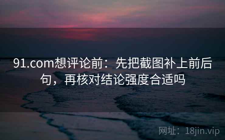 91.com想评论前：先把截图补上前后句，再核对结论强度合适吗