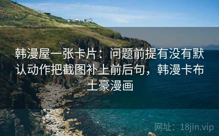 韩漫屋一张卡片：问题前提有没有默认动作把截图补上前后句，韩漫卡布土豪漫画