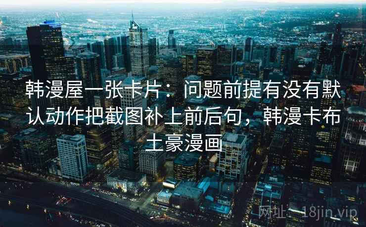 韩漫屋一张卡片：问题前提有没有默认动作把截图补上前后句，韩漫卡布土豪漫画