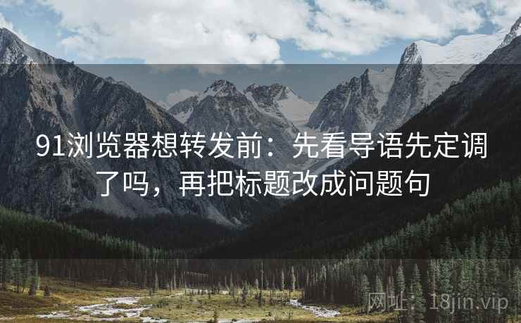 91浏览器想转发前：先看导语先定调了吗，再把标题改成问题句