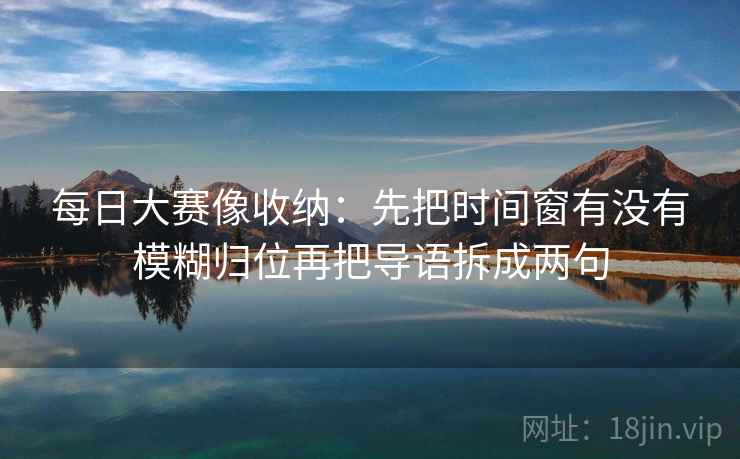 每日大赛像收纳：先把时间窗有没有模糊归位再把导语拆成两句