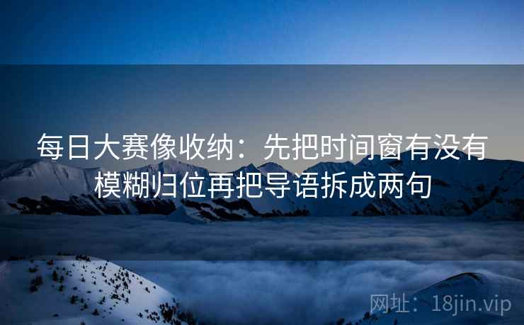 每日大赛像收纳：先把时间窗有没有模糊归位再把导语拆成两句