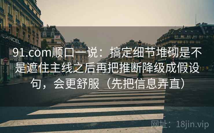 91.com顺口一说：搞定细节堆砌是不是遮住主线之后再把推断降级成假设句，会更舒服（先把信息弄直）