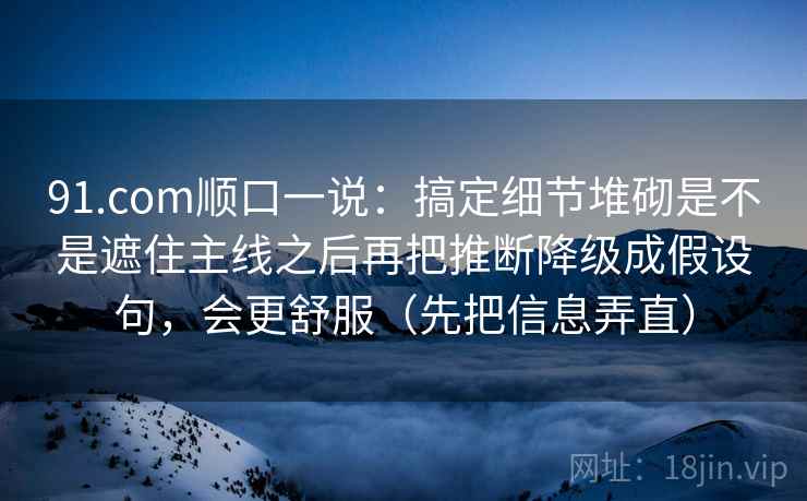 91.com顺口一说：搞定细节堆砌是不是遮住主线之后再把推断降级成假设句，会更舒服（先把信息弄直）